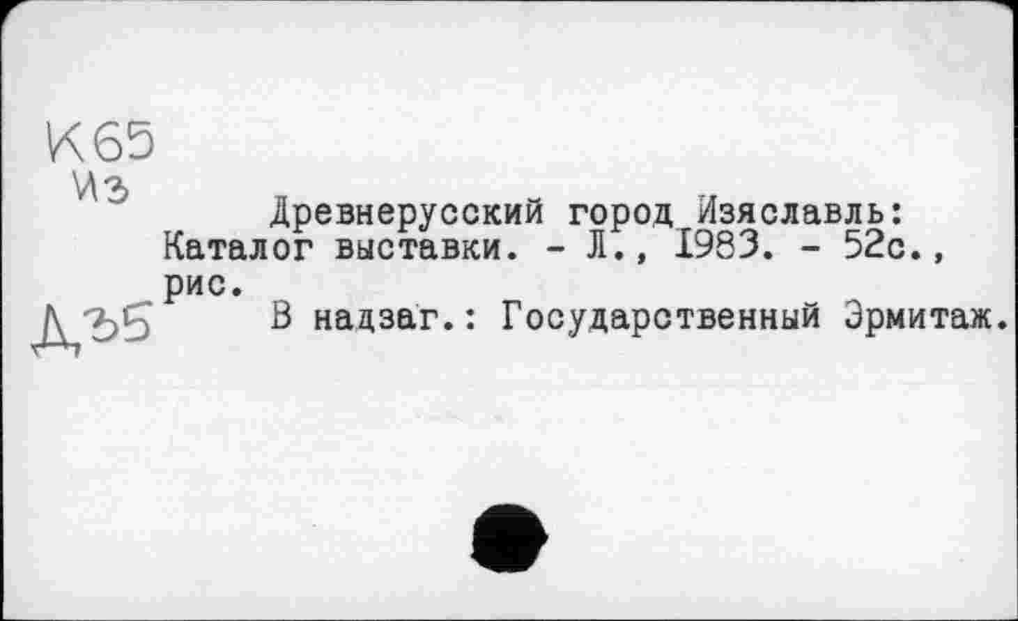 ﻿К 63 из
Древнерусский город Изяславль: Каталог выставки. - Л., 1983. - 52с., рис.
В надзаг.: Государственный Эрмитаж.